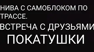 НИВА ПО ТРАССЕ С САМОБЛОКОМ.  ВСТРЕЧА С ДРУЗЬЯМИ.  ПОКАТУШКИ. #24