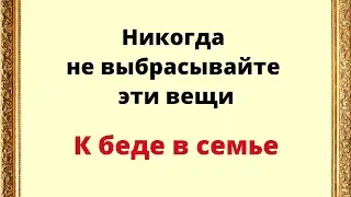 Никогда не выбрасывайте эти вещи из дома. К беде в семье.
