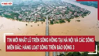 Trực tiếp: Tin mới nhất lũ trên sông Hồng tại Hà Nội, hàng loạt sông trên mức báo động 3