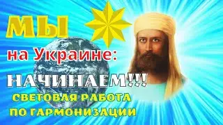 МЫ НА УКРАИНЕ: НАЧИНАЕМ!!! СВЕТОВАЯ РАБОТА ПО ГАРМОНИЗАЦИИ.