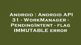 Android : Android API 31 - WorkManager - PendingIntent - flag IMMUTABLE error