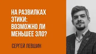 Сергей Левшин. На развилках этики: возможно ли меньшее зло?