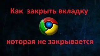 Как  в браузере  Google Chrome закрыть вкладку которая не закрывается