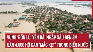 Vùng ‘rốn lũ’ Yên Bái ngập sâu đến 3m, hàng nghìn hộ dân ‘mắc kẹt’ trong biển nước