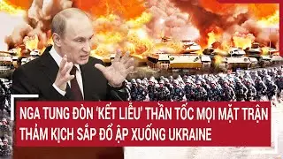 Nga tung đòn ‘kết liễu’ thần tốc mọi mặt trận, thảm kịch sắp đổ ập xuống Ukraine