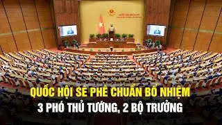 Quốc hội sẽ phê chuẩn bổ nhiệm 3 phó thủ tướng, 2 bộ trưởng
