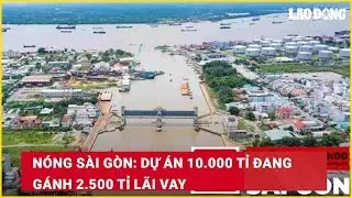 Nóng Sài Gòn: Dự án 10.000 tỉ đang gánh 2.500 tỉ lãi vay| Báo Lao Động