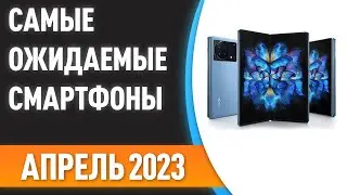 💥Апрель 2023. Самые ожидаемые смартфоны!