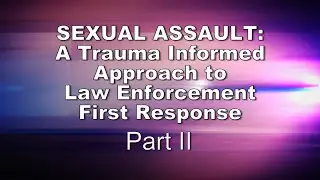 Sexual Assault: A Trauma Informed Approach to Law Enforcement First Response, Part II