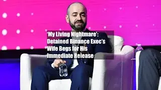 ‘My Living Nightmare’: Detained Binance Exec’s Wife Begs for His Immediate Release