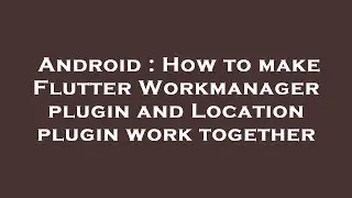 Android : How to make Flutter Workmanager plugin and Location plugin work together