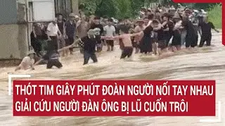 Thót tim giây phút đoàn người nối tay nhau giải cứu người đàn ông bị lũ cuốn trôi