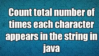 Count total number of times each character appears in the string in java