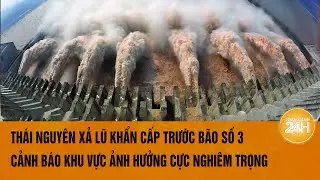 Thái Nguyên xả lũ khẩn cấp trước bão số 3, cảnh báo khu vực ảnh hưởng nghiêm trọng nhất