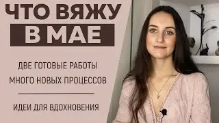 ЧТО ВЯЖУ В МАЕ || 2 Готовые работы || Много новых процессов || Идеи для вдохновения