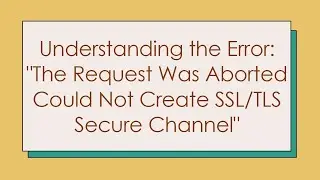 Understanding the Error: The Request Was Aborted Could Not Create SSL/TLS Secure Channel