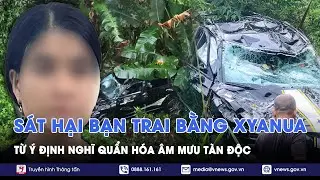 Lạnh gáy lời khai kẻ sát hại bạn trai bằng Xyanua rồi phi tang:Từ sự ghen mù quáng hóa âm mưu độc ác