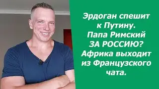 Эрдоган спешит к Путину. Папа Римский ЗА РОССИЮ? Африка выходит из Французского чата.