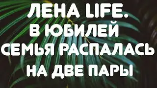 Лена  LIFE//В юбилей семья распалась на две пары// Обзор видео//