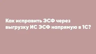 Как исправить ЭСФ через выгрузку ИС ЭСФ напрямую в 1С?