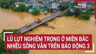 Điểm nóng: Lũ lụt nghiêm trọng ở miền Bắc, nhiều sông vẫn trên báo động 3