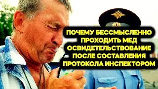 ПОЧЕМУ бессмысленно проходить мед освидетельствование, после составления ПРОТОКОЛА инспектором?