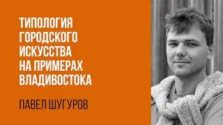 Павел Шугуров. Типология городского искусства на примере Владивостока