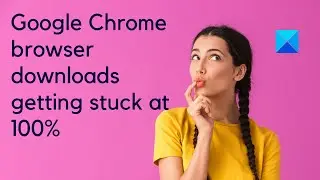 Google Chrome browser downloads getting stuck at 100%